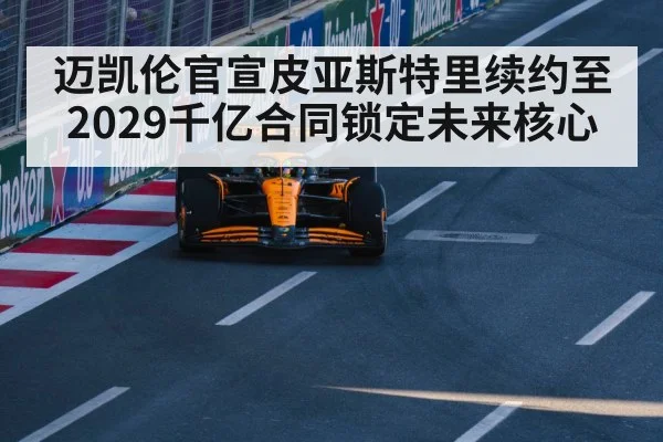 迈凯伦官宣皮亚斯特里续约至2029千亿合同锁定未来核心