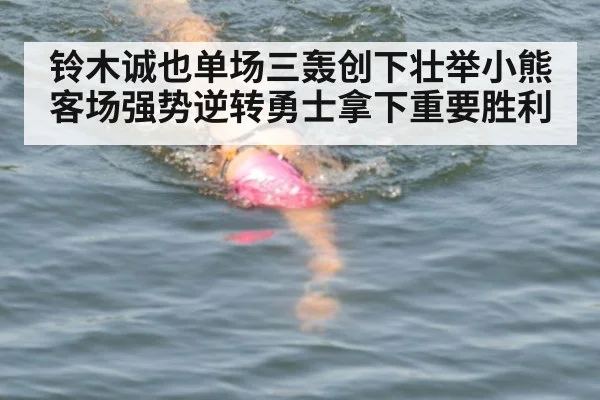 铃木诚也单场三轰创下壮举小熊客场强势逆转勇士拿下重要胜利